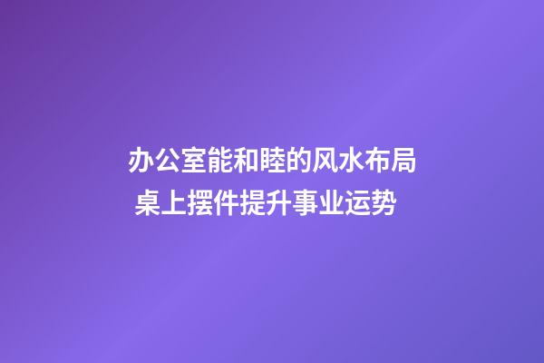 办公室能和睦的风水布局 桌上摆件提升事业运势